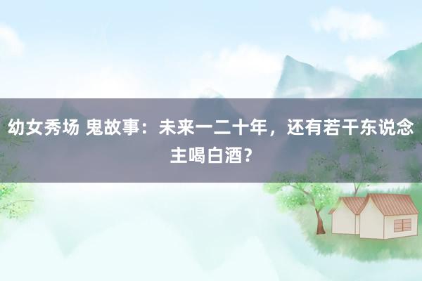 幼女秀场 鬼故事：未来一二十年，还有若干东说念主喝白酒？