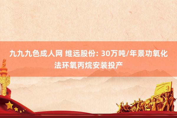 九九九色成人网 维远股份: 30万吨/年景功氧化法环氧丙烷安装投产