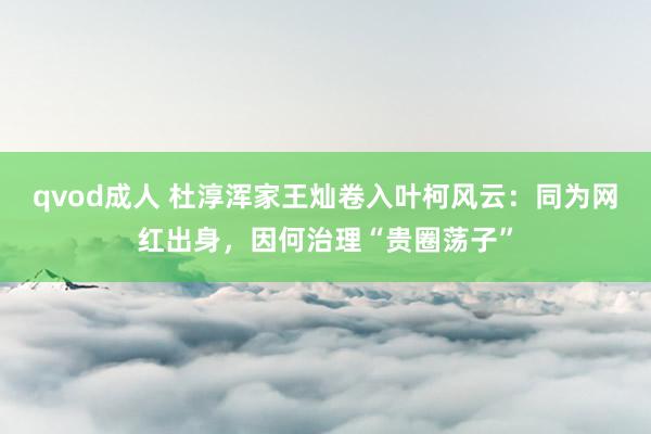 qvod成人 杜淳浑家王灿卷入叶柯风云：同为网红出身，因何治理“贵圈荡子”