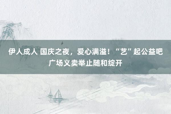 伊人成人 国庆之夜，爱心满溢！“艺”起公益吧广场义卖举止随和绽开