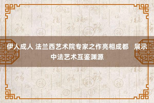 伊人成人 法兰西艺术院专家之作亮相成都   展示中法艺术互鉴渊源
