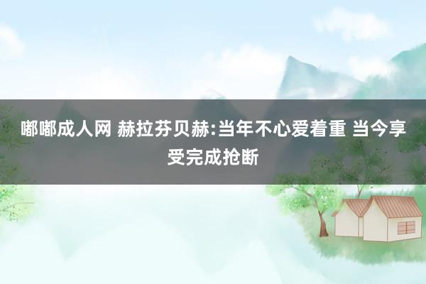 嘟嘟成人网 赫拉芬贝赫:当年不心爱着重 当今享受完成抢断