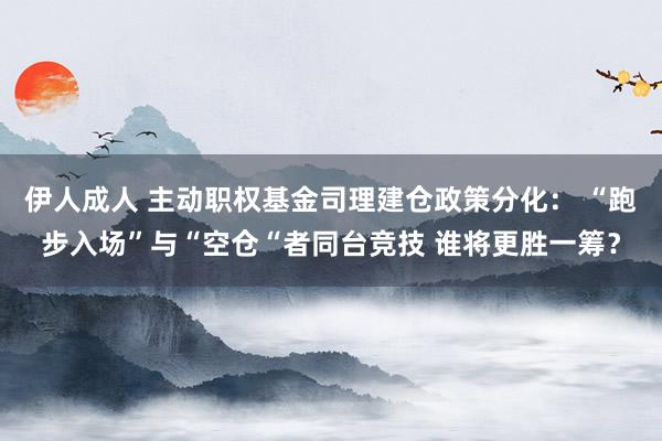 伊人成人 主动职权基金司理建仓政策分化： “跑步入场”与“空仓“者同台竞技 谁将更胜一筹？