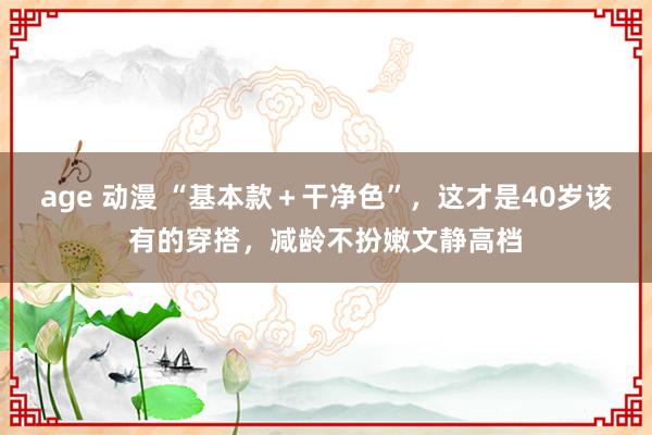 age 动漫 “基本款＋干净色”，这才是40岁该有的穿搭，减龄不扮嫩文静高档