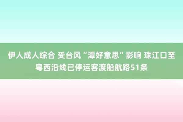 伊人成人综合 受台风“潭好意思”影响 珠江口至粤西沿线已停运客渡船航路51条