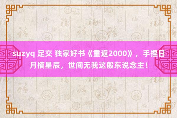 suzyq 足交 独家好书《重返2000》，手捏日月摘星辰，世间无我这般东说念主！