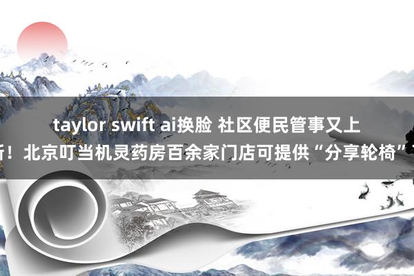 taylor swift ai换脸 社区便民管事又上新！北京叮当机灵药房百余家门店可提供“分享轮椅”了