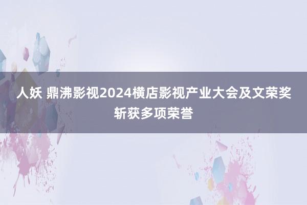 人妖 鼎沸影视2024横店影视产业大会及文荣奖斩获多项荣誉