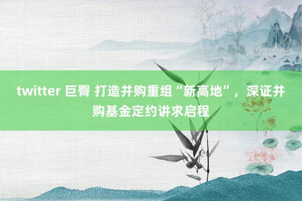 twitter 巨臀 打造并购重组“新高地”，深证并购基金定约讲求启程