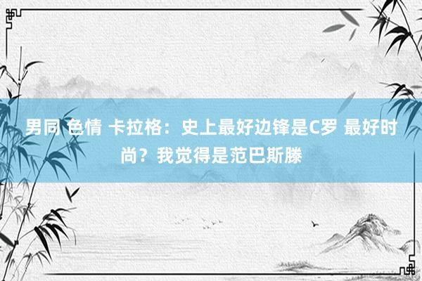 男同 色情 卡拉格：史上最好边锋是C罗 最好时尚？我觉得是范巴斯滕