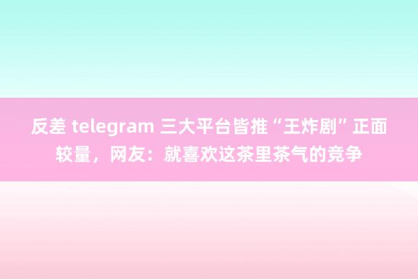 反差 telegram 三大平台皆推“王炸剧”正面较量，网友：就喜欢这茶里茶气的竞争