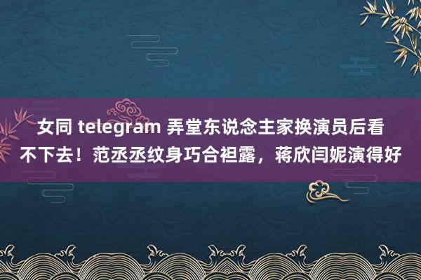 女同 telegram 弄堂东说念主家换演员后看不下去！范丞丞纹身巧合袒露，蒋欣闫妮演得好