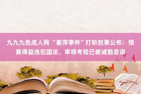 九九九色成人网 “姜萍事件”打听效果公布：预赛得益违犯国法，率领考验已被诫勉言语