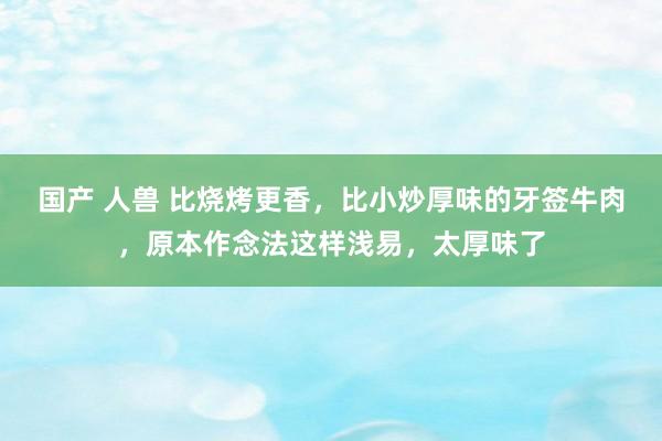 国产 人兽 比烧烤更香，比小炒厚味的牙签牛肉，原本作念法这样浅易，太厚味了
