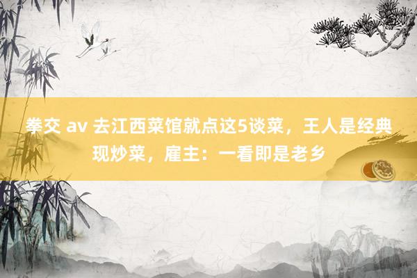 拳交 av 去江西菜馆就点这5谈菜，王人是经典现炒菜，雇主：一看即是老乡