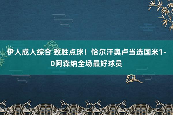 伊人成人综合 致胜点球！恰尔汗奥卢当选国米1-0阿森纳全场最好球员