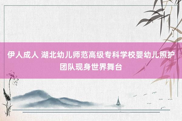 伊人成人 湖北幼儿师范高级专科学校婴幼儿照护团队现身世界舞台