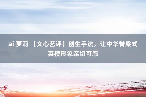 ai 萝莉 【文心艺评】创生手法，让中华脊梁式英模形象亲切可感