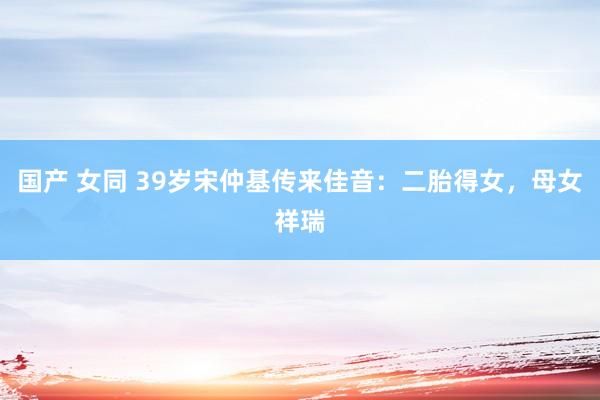 国产 女同 39岁宋仲基传来佳音：二胎得女，母女祥瑞