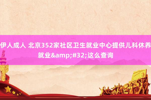 伊人成人 北京352家社区卫生就业中心提供儿科休养就业&#32;这么查询