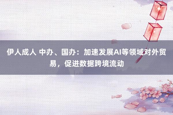 伊人成人 中办、国办：加速发展AI等领域对外贸易，促进数据跨境流动