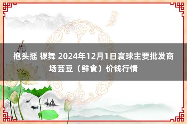 抱头摇 裸舞 2024年12月1日寰球主要批发商场芸豆（鲜食）价钱行情