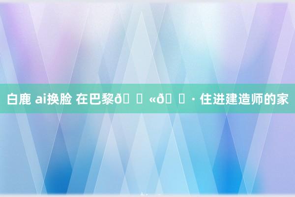 白鹿 ai换脸 在巴黎🇫🇷 住进建造师的家
