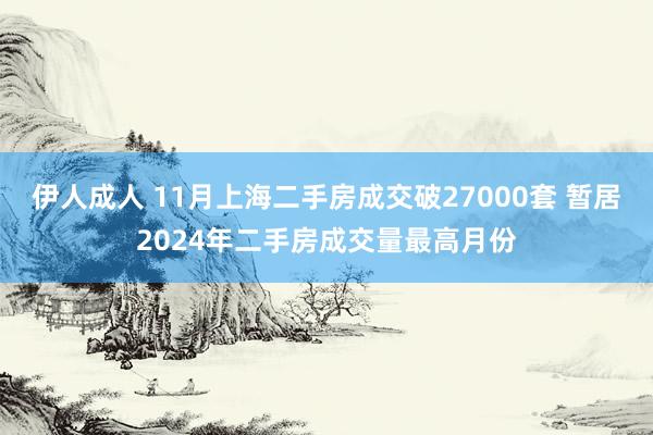 伊人成人 11月上海二手房成交破27000套 暂居2024年二手房成交量最高月份