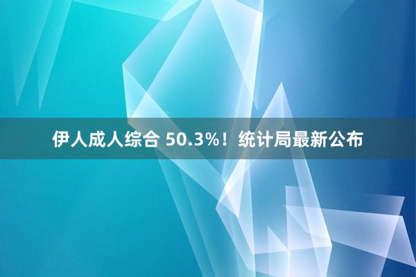 伊人成人综合 50.3%！统计局最新公布