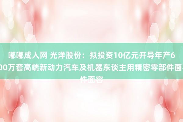 嘟嘟成人网 光洋股份：拟投资10亿元开导年产6000万套高端新动力汽车及机器东谈主用精密零部件面容