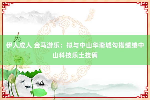 伊人成人 金马游乐：拟与中山华裔城勾搭缱绻中山科技乐土技俩