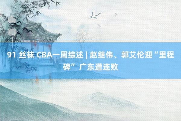 91 丝袜 CBA一周综述 | 赵继伟、郭艾伦迎“里程碑” 广东遭连败