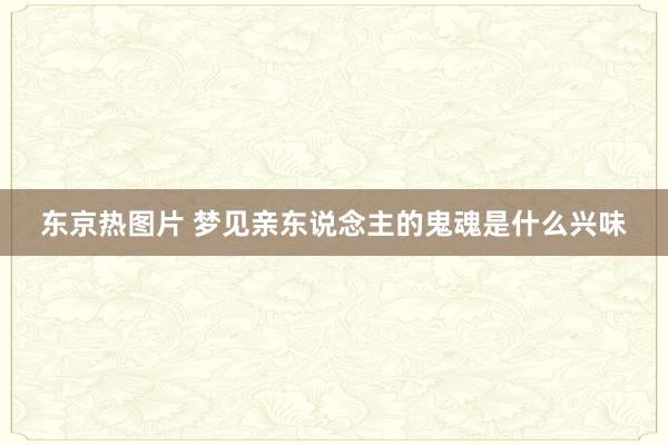 东京热图片 梦见亲东说念主的鬼魂是什么兴味