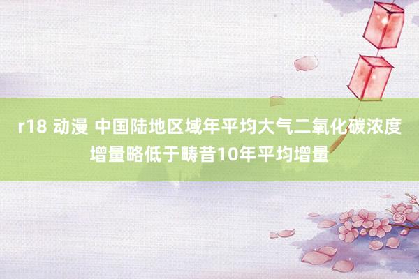 r18 动漫 中国陆地区域年平均大气二氧化碳浓度增量略低于畴昔10年平均增量