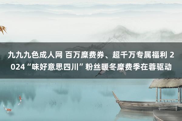 九九九色成人网 百万糜费券、超千万专属福利 2024“味好意思四川”粉丝暖冬糜费季在蓉驱动