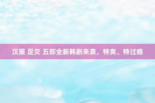 汉服 足交 五部全新韩剧来袭,特爽、特过瘾