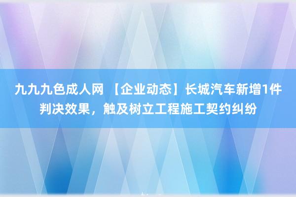 九九九色成人网 【企业动态】长城汽车新增1件判决效果，触及树立工程施工契约纠纷