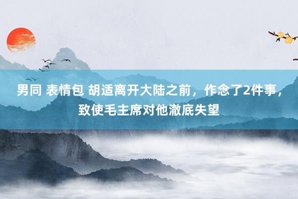 男同 表情包 胡适离开大陆之前，作念了2件事，致使毛主席对他澈底失望