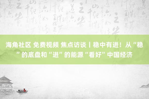 海角社区 免费视频 焦点访谈丨稳中有进！从“稳”的底盘和“进”的能源“看好”中国经济