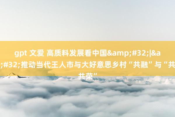 gpt 文爱 高质料发展看中国&#32;|&#32;推动当代王人市与大好意思乡村“共融”与“共荣”