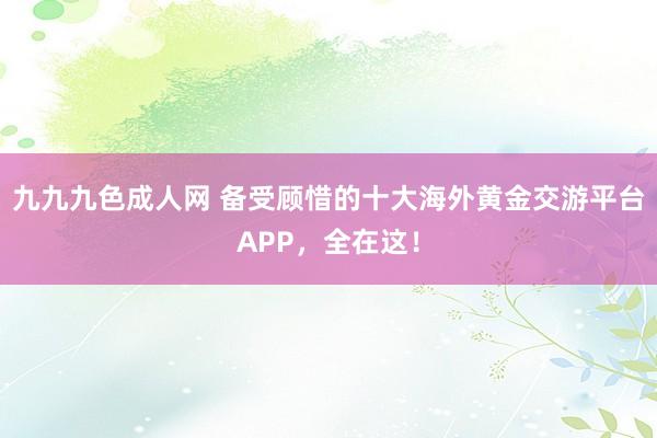 九九九色成人网 备受顾惜的十大海外黄金交游平台APP，全在这！