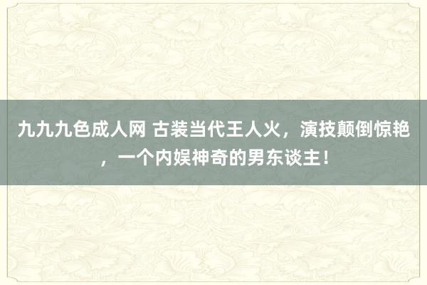 九九九色成人网 古装当代王人火，演技颠倒惊艳，一个内娱神奇的男东谈主！