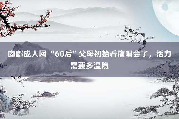嘟嘟成人网 “60后”父母初始看演唱会了，活力需要多温煦