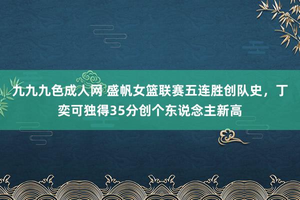 九九九色成人网 盛帆女篮联赛五连胜创队史，丁奕可独得35分创个东说念主新高