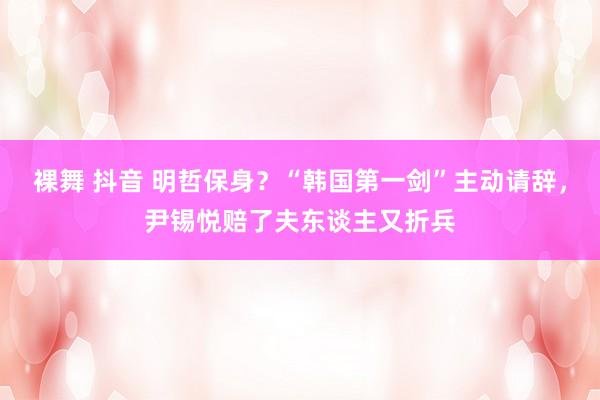 裸舞 抖音 明哲保身？“韩国第一剑”主动请辞，尹锡悦赔了夫东谈主又折兵