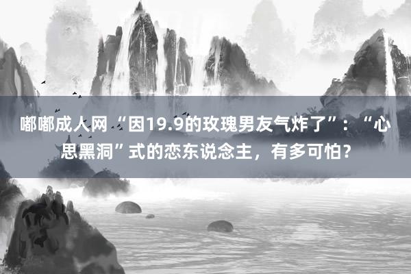 嘟嘟成人网 “因19.9的玫瑰男友气炸了”：“心思黑洞”式的恋东说念主，有多可怕？