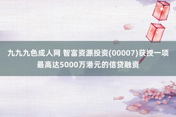 九九九色成人网 智富资源投资(00007)获授一项最高达5000万港元的信贷融资