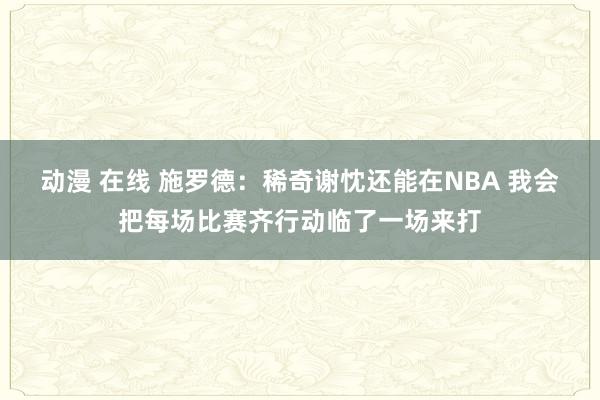 动漫 在线 施罗德：稀奇谢忱还能在NBA 我会把每场比赛齐行动临了一场来打