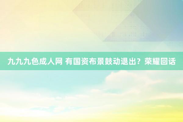 九九九色成人网 有国资布景鼓动退出？荣耀回话