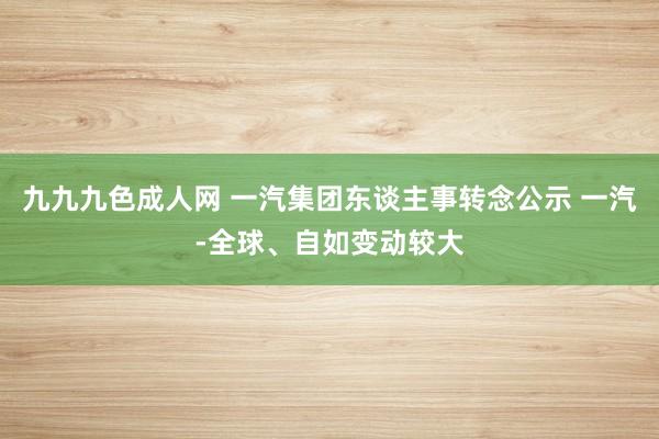 九九九色成人网 一汽集团东谈主事转念公示 一汽-全球、自如变动较大